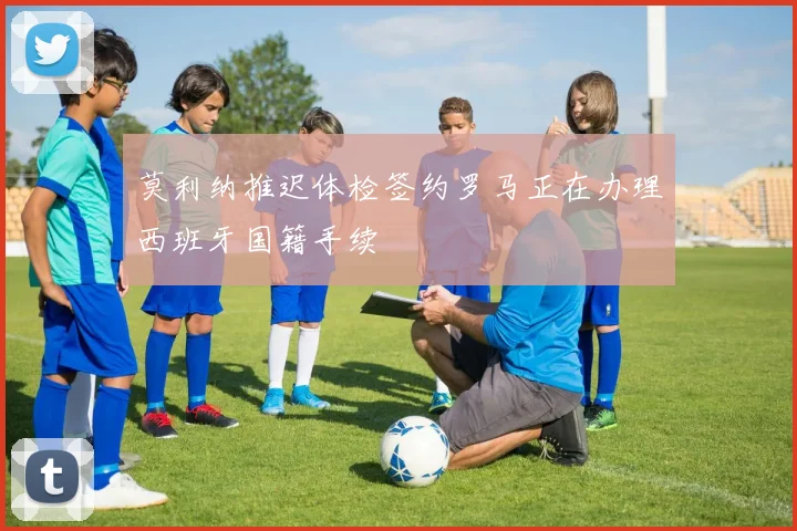 莫利纳推迟体检签约罗马正在办理西班牙国籍手续