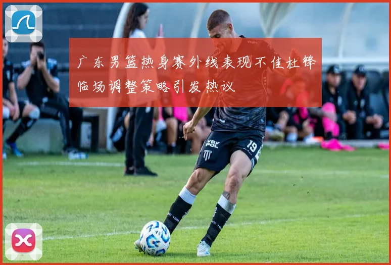 广东男篮热身赛外线表现不佳杜锋临场调整策略引发热议