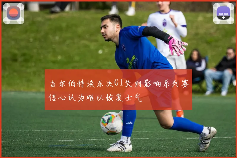 吉尔伯特谈东决G1失利影响系列赛信心认为难以恢复士气