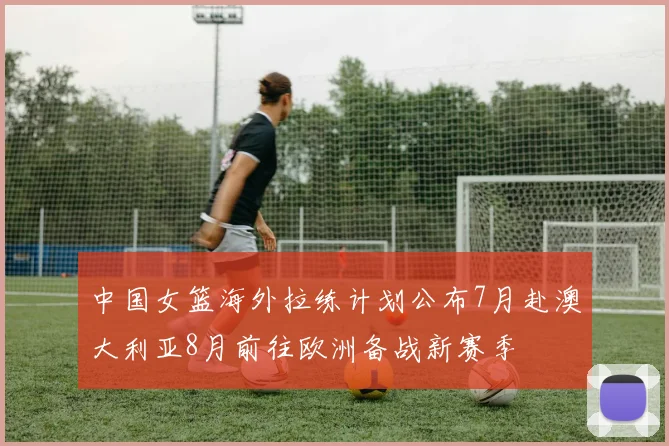 中国女篮海外拉练计划公布7月赴澳大利亚8月前往欧洲备战新赛季