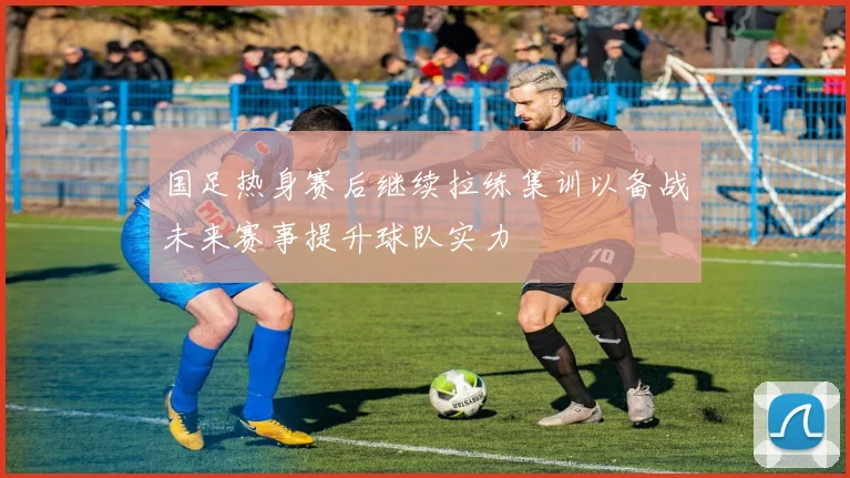 国足热身赛后继续拉练集训以备战未来赛事提升球队实力