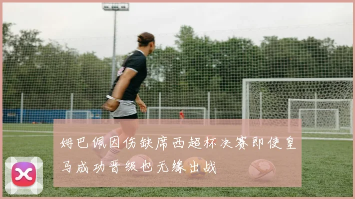 姆巴佩因伤缺席西超杯决赛即使皇马成功晋级也无缘出战