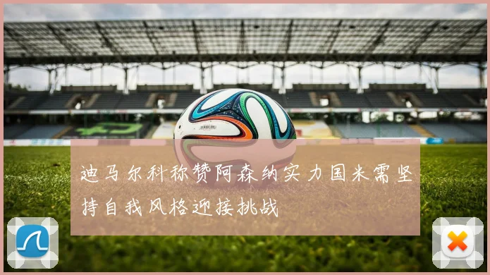 迪马尔科称赞阿森纳实力国米需坚持自我风格迎接挑战