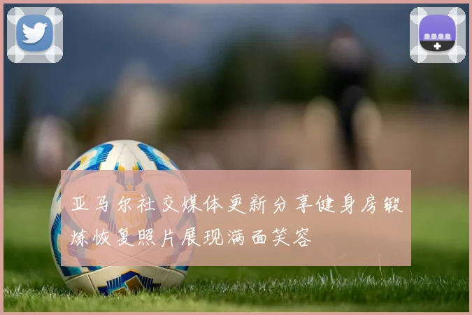 亚马尔社交媒体更新分享健身房锻炼恢复照片展现满面笑容