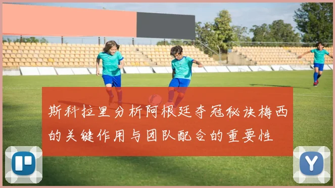 斯科拉里分析阿根廷夺冠秘诀梅西的关键作用与团队配合的重要性