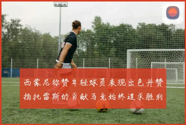 西蒙尼称赞年轻球员表现出色并赞扬托雷斯的贡献马竞始终追求胜利
