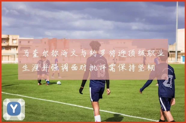 马奎尔称海文与约罗将迎顶级职业生涯并强调面对批评需保持坚韧