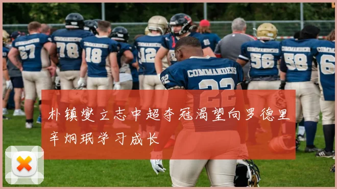 朴镇燮立志中超夺冠渴望向罗德里辛炯珉学习成长