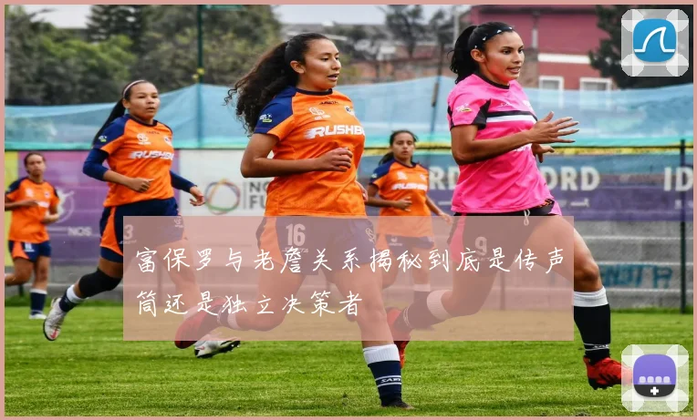富保罗与老詹关系揭秘到底是传声筒还是独立决策者