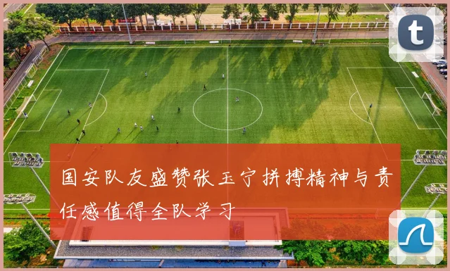 国安队友盛赞张玉宁拼搏精神与责任感值得全队学习