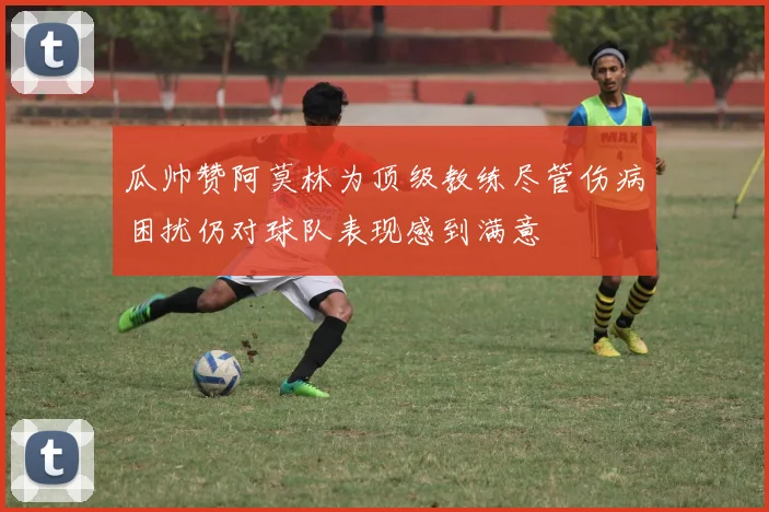 瓜帅赞阿莫林为顶级教练尽管伤病困扰仍对球队表现感到满意