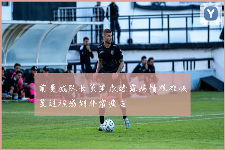 前曼城队长莫里森透露病情艰难恢复过程感到非常痛苦