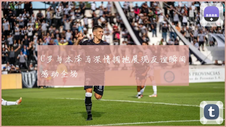 C罗与本泽马深情拥抱展现友谊瞬间感动全场