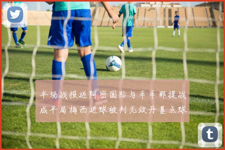 半场战报迈阿密国际与辛辛那提战成平局梅西进球被判无效丹基点球扳平比分